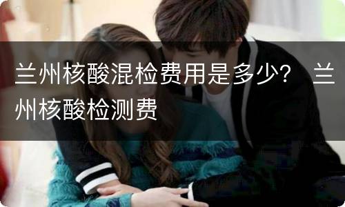 兰州核酸混检费用是多少？ 兰州核酸检测费