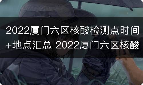 2022厦门六区核酸检测点时间+地点汇总 2022厦门六区核酸检测点时间 地点汇总查询