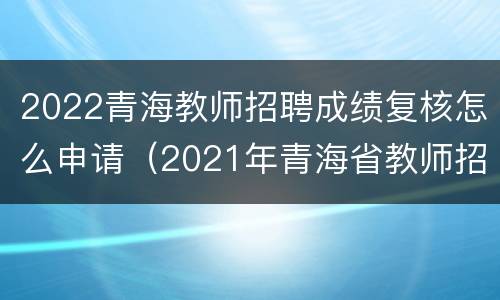 2022青海教师招聘成绩复核怎么申请（2021年青海省教师招聘成绩）
