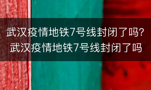 武汉疫情地铁7号线封闭了吗？ 武汉疫情地铁7号线封闭了吗今天