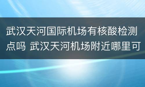 武汉天河国际机场有核酸检测点吗 武汉天河机场附近哪里可以做核酸检测