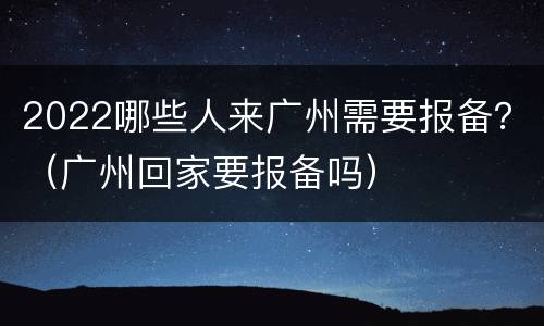 2022哪些人来广州需要报备？（广州回家要报备吗）