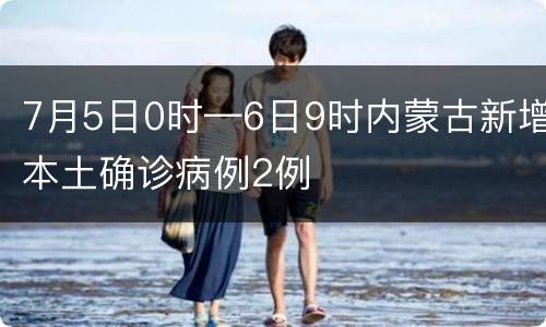 7月5日0时—6日9时内蒙古新增本土确诊病例2例