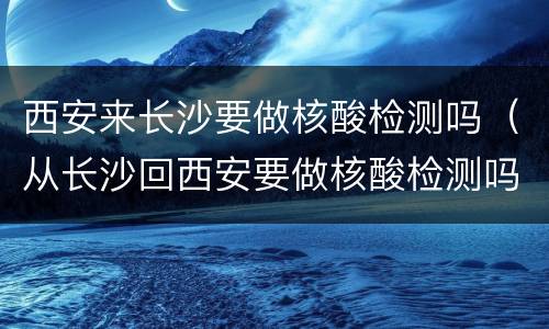 西安来长沙要做核酸检测吗（从长沙回西安要做核酸检测吗）
