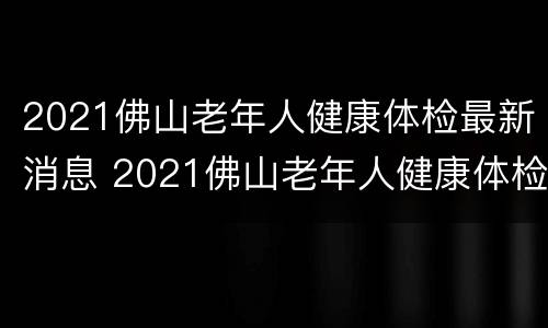 2021佛山老年人健康体检最新消息 2021佛山老年人健康体检最新消息公告