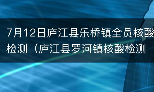 7月12日庐江县乐桥镇全员核酸检测（庐江县罗河镇核酸检测）