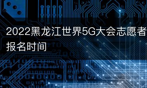 2022黑龙江世界5G大会志愿者报名时间
