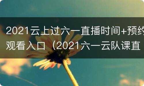 2021云上过六一直播时间+预约观看入口（2021六一云队课直播）