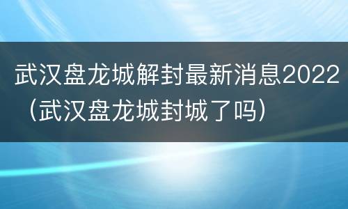 武汉盘龙城解封最新消息2022（武汉盘龙城封城了吗）