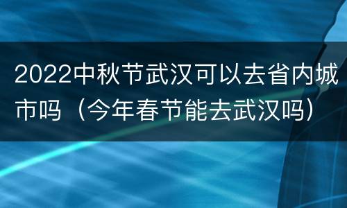 2022中秋节武汉可以去省内城市吗（今年春节能去武汉吗）