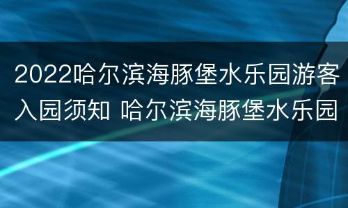 2022哈尔滨海豚堡水乐园游客入园须知 哈尔滨海豚堡水乐园游玩攻略