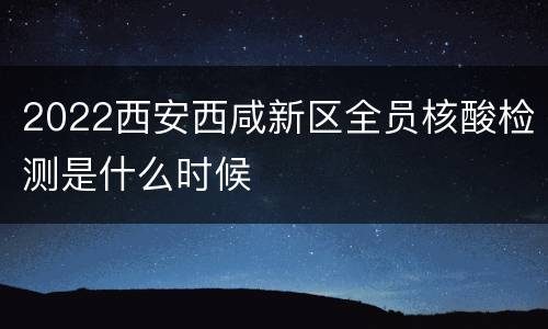 2022西安西咸新区全员核酸检测是什么时候