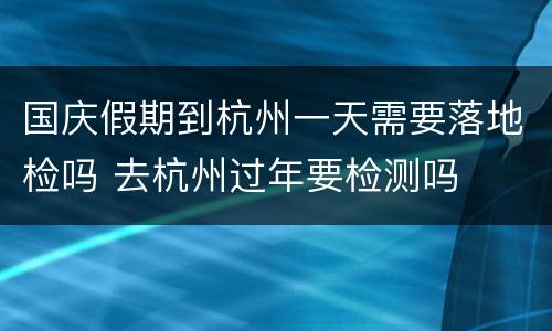 国庆假期到杭州一天需要落地检吗 去杭州过年要检测吗
