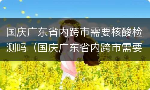 国庆广东省内跨市需要核酸检测吗（国庆广东省内跨市需要核酸检测吗现在）