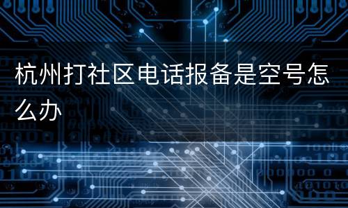 杭州打社区电话报备是空号怎么办