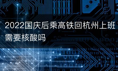 2022国庆后乘高铁回杭州上班需要核酸吗