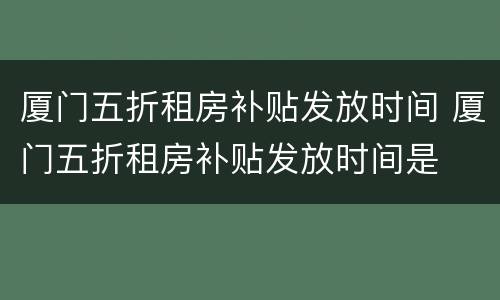 厦门五折租房补贴发放时间 厦门五折租房补贴发放时间是