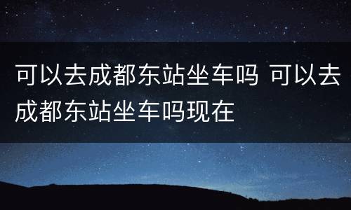 可以去成都东站坐车吗 可以去成都东站坐车吗现在