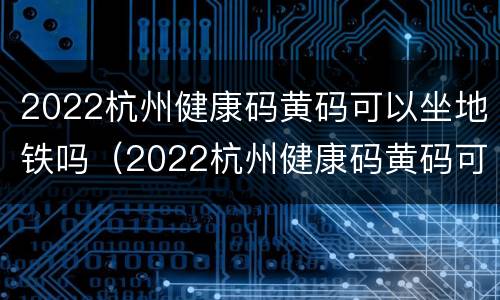 2022杭州健康码黄码可以坐地铁吗（2022杭州健康码黄码可以坐地铁吗现在）