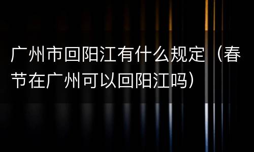 广州市回阳江有什么规定（春节在广州可以回阳江吗）