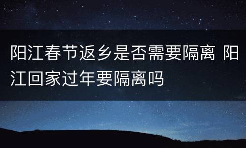 阳江春节返乡是否需要隔离 阳江回家过年要隔离吗