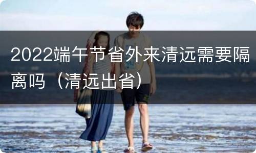 2022端午节省外来清远需要隔离吗（清远出省）