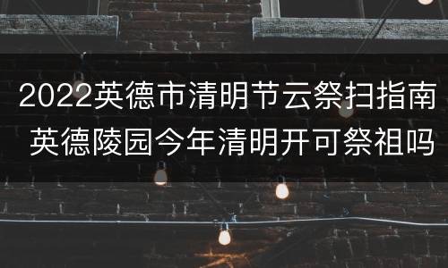 2022英德市清明节云祭扫指南 英德陵园今年清明开可祭祖吗