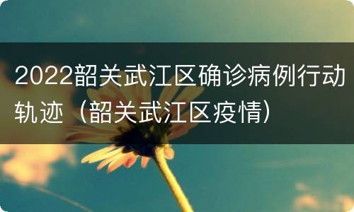 2022韶关武江区确诊病例行动轨迹（韶关武江区疫情）