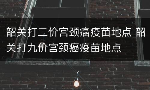 韶关打二价宫颈癌疫苗地点 韶关打九价宫颈癌疫苗地点