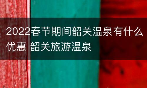 2022春节期间韶关温泉有什么优惠 韶关旅游温泉