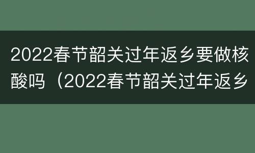 2022春节韶关过年返乡要做核酸吗（2022春节韶关过年返乡要做核酸吗今天）