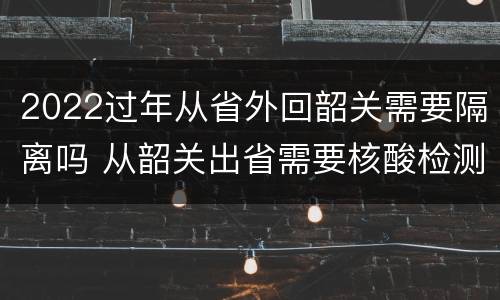 2022过年从省外回韶关需要隔离吗 从韶关出省需要核酸检测吗