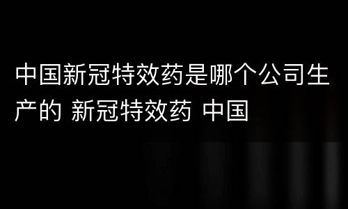中国新冠特效药是哪个公司生产的 新冠特效药 中国