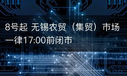 8号起 无锡农贸（集贸）市场一律17:00前闭市