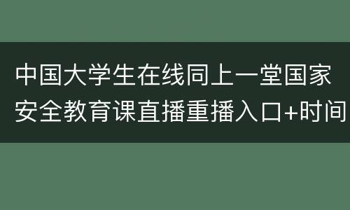 中国大学生在线同上一堂国家安全教育课直播重播入口+时间