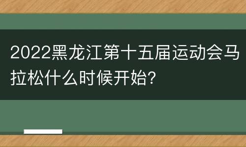 2022黑龙江第十五届运动会马拉松什么时候开始？
