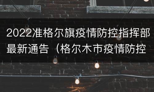 2022准格尔旗疫情防控指挥部最新通告（格尔木市疫情防控指挥部公告）