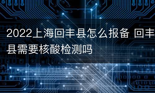 2022上海回丰县怎么报备 回丰县需要核酸检测吗