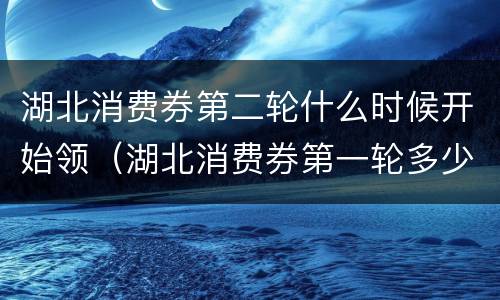 湖北消费券第二轮什么时候开始领（湖北消费券第一轮多少钱）