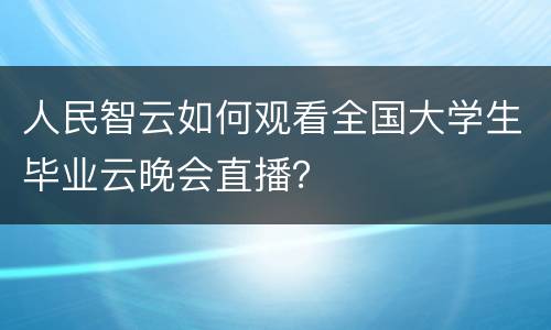 人民智云如何观看全国大学生毕业云晚会直播？