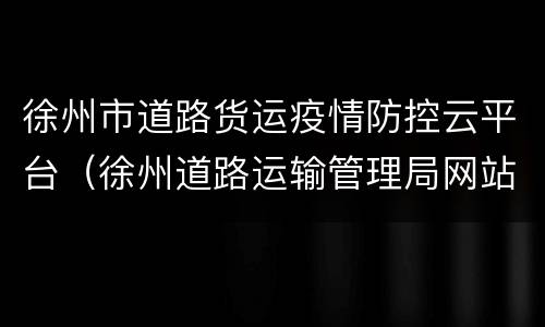 徐州市道路货运疫情防控云平台（徐州道路运输管理局网站）