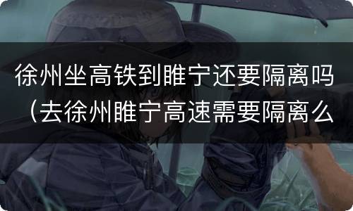 徐州坐高铁到睢宁还要隔离吗（去徐州睢宁高速需要隔离么）