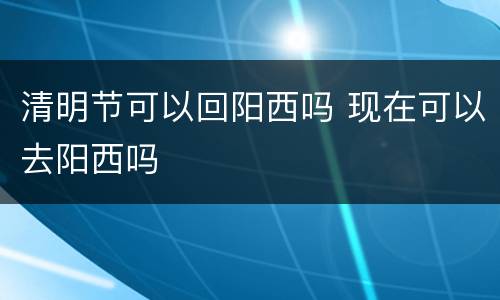 清明节可以回阳西吗 现在可以去阳西吗