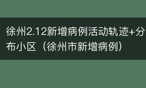 徐州2.12新增病例活动轨迹+分布小区（徐州市新增病例）