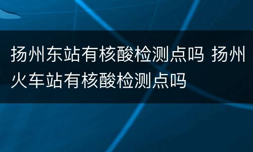 扬州东站有核酸检测点吗 扬州火车站有核酸检测点吗