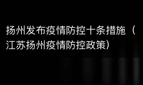 扬州发布疫情防控十条措施（江苏扬州疫情防控政策）