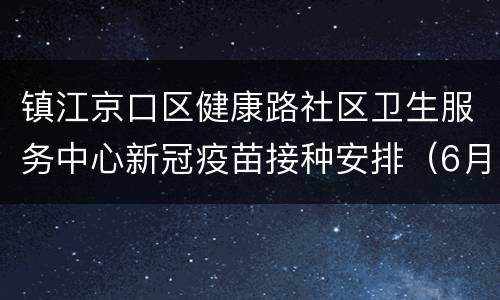 镇江京口区健康路社区卫生服务中心新冠疫苗接种安排（6月6日-6月12日）