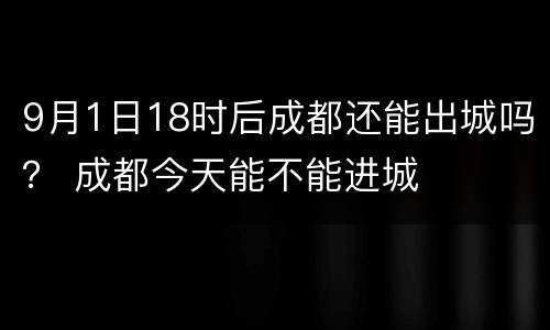 9月1日18时后成都还能出城吗？ 成都今天能不能进城