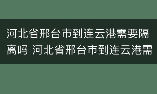 河北省邢台市到连云港需要隔离吗 河北省邢台市到连云港需要隔离吗最新消息