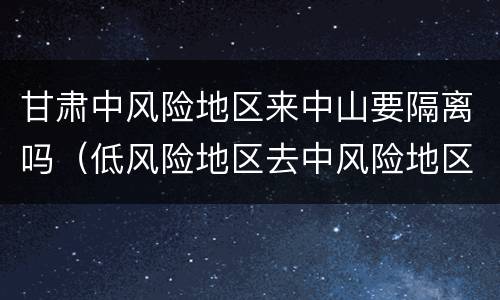 甘肃中风险地区来中山要隔离吗（低风险地区去中风险地区要隔离吗）